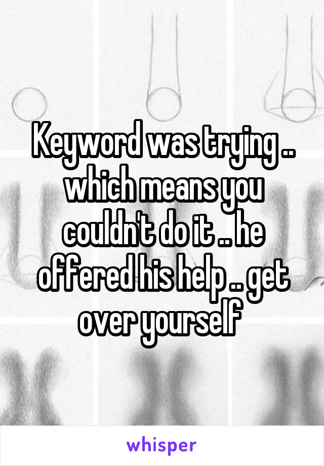 Keyword was trying .. which means you couldn't do it .. he offered his help .. get over yourself 