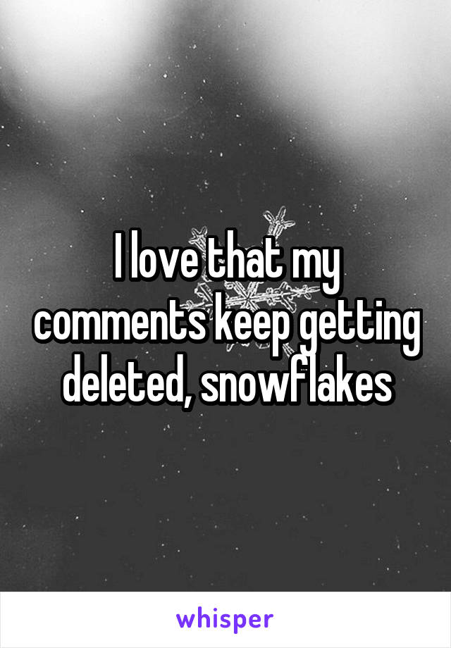 I love that my comments keep getting deleted, snowflakes