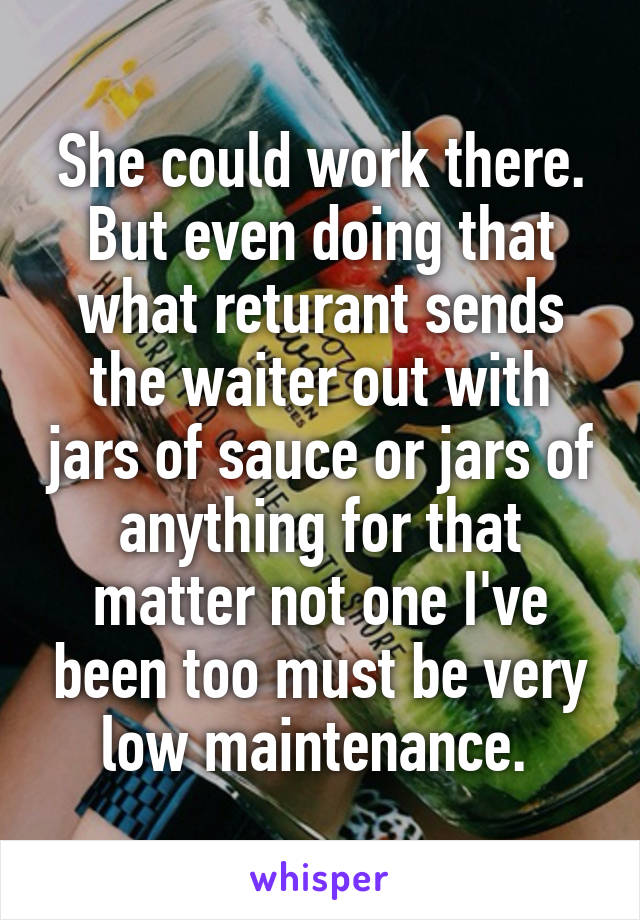 She could work there. But even doing that what returant sends the waiter out with jars of sauce or jars of anything for that matter not one I've been too must be very low maintenance. 