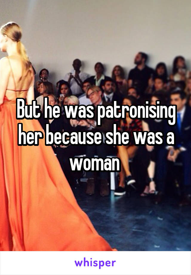 But he was patronising her because she was a woman 