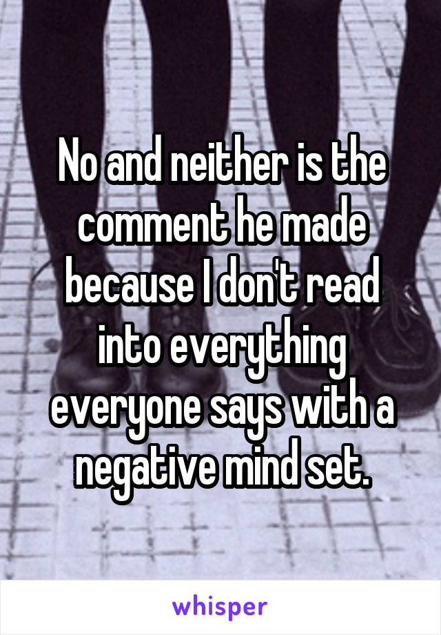 No and neither is the comment he made because I don't read into everything everyone says with a negative mind set.