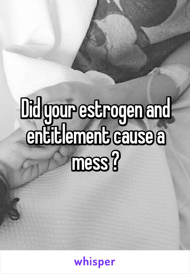 Did your estrogen and entitlement cause a mess ?