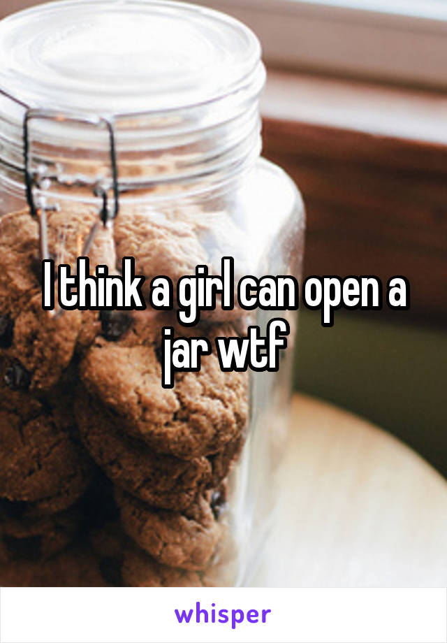 I think a girl can open a jar wtf