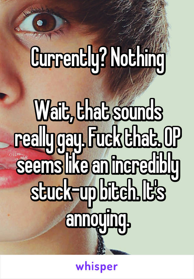 Currently? Nothing

Wait, that sounds really gay. Fuck that. OP seems like an incredibly stuck-up bitch. It's annoying.