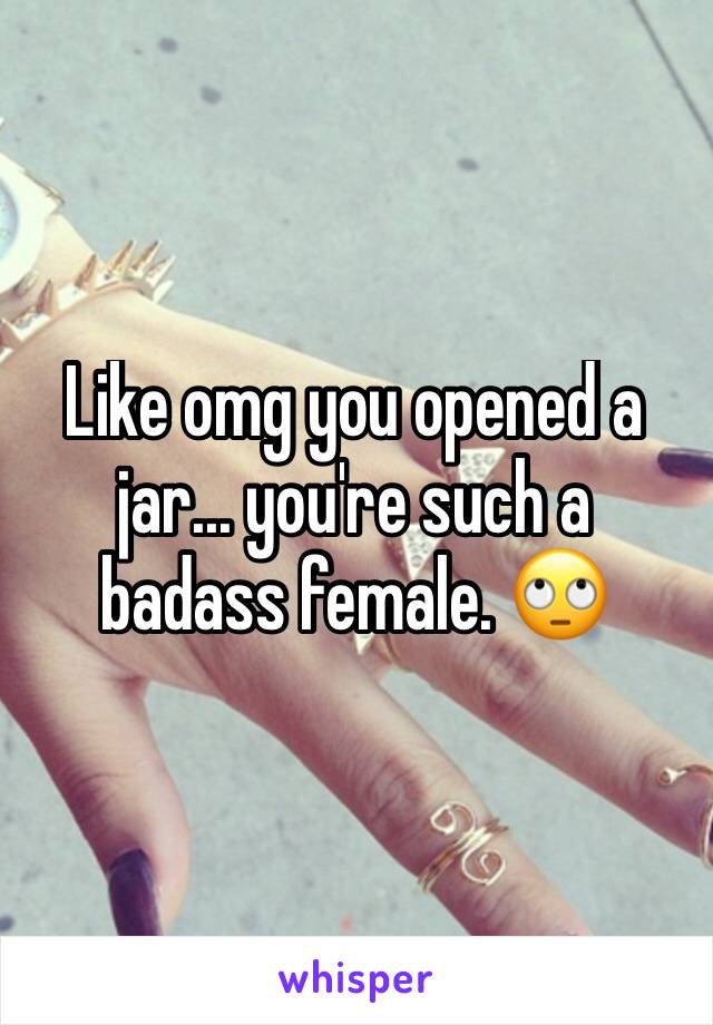 Like omg you opened a jar... you're such a badass female. 🙄 