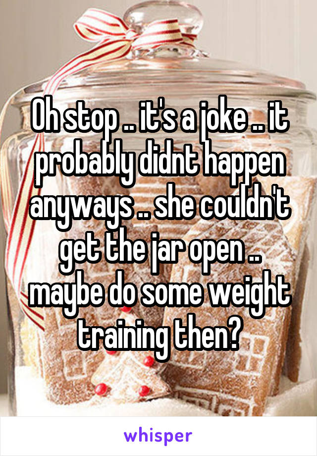 Oh stop .. it's a joke .. it probably didnt happen anyways .. she couldn't get the jar open .. maybe do some weight training then?