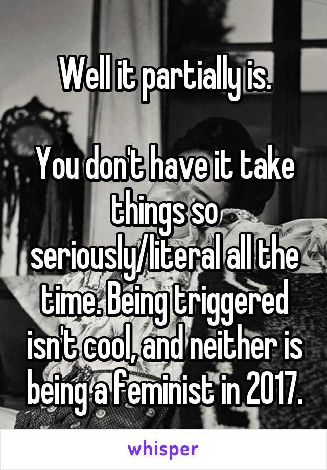 Well it partially is.

You don't have it take things so seriously/literal all the time. Being triggered isn't cool, and neither is being a feminist in 2017.