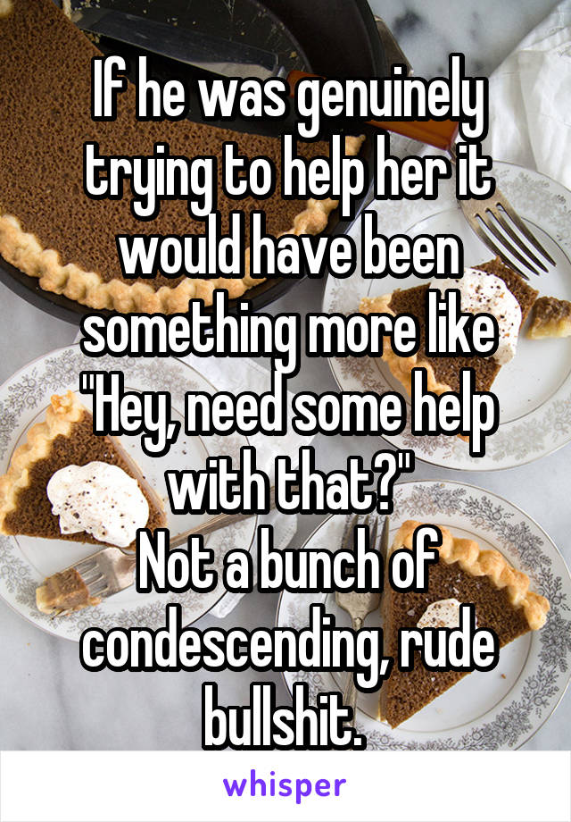 If he was genuinely trying to help her it would have been something more like
"Hey, need some help with that?"
Not a bunch of condescending, rude bullshit. 