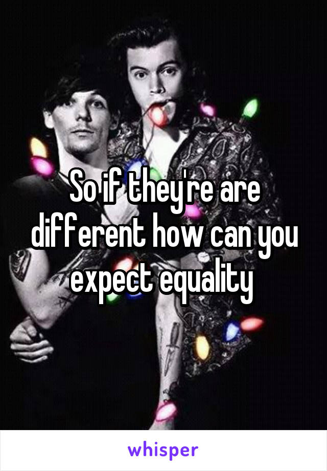 So if they're are different how can you expect equality 