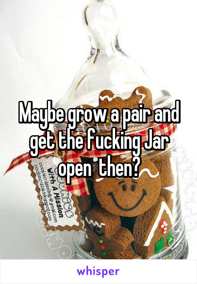 Maybe grow a pair and get the fucking Jar open  then?