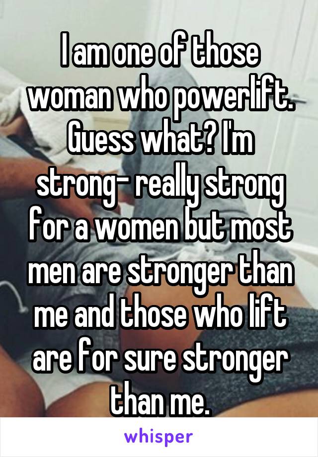 I am one of those woman who powerlift. Guess what? I'm strong- really strong for a women but most men are stronger than me and those who lift are for sure stronger than me.