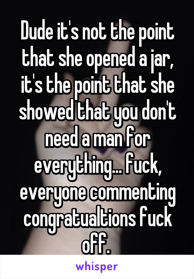 Dude it's not the point that she opened a jar, it's the point that she showed that you don't need a man for everything... fuck, everyone commenting congratualtions fuck off. 