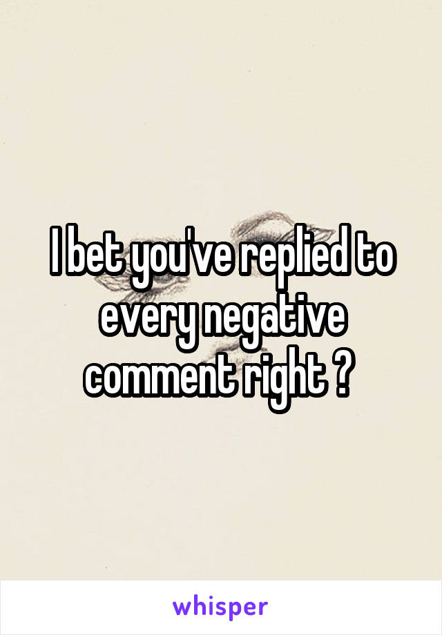 I bet you've replied to every negative comment right ? 