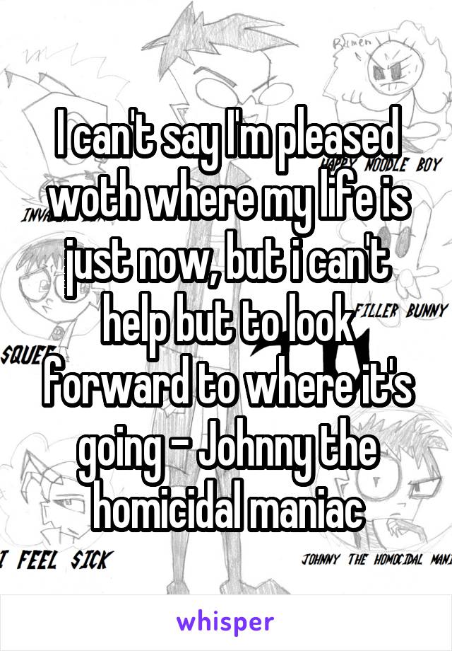 I can't say I'm pleased woth where my life is just now, but i can't help but to look forward to where it's going - Johnny the homicidal maniac