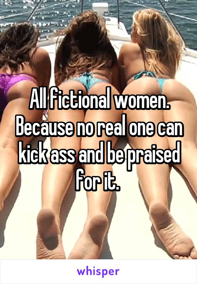 All fictional women. Because no real one can kick ass and be praised for it. 