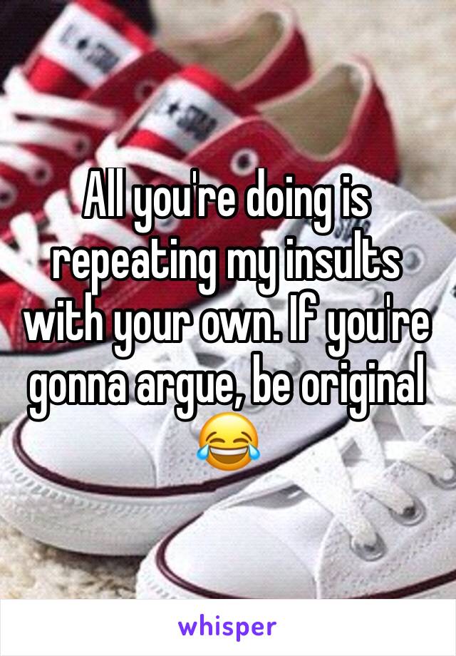 All you're doing is repeating my insults with your own. If you're gonna argue, be original 😂