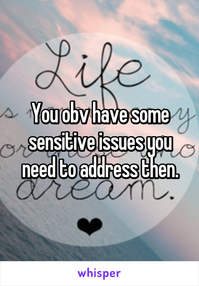 You obv have some sensitive issues you need to address then.