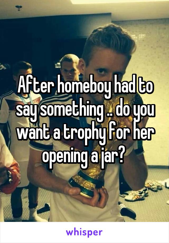 After homeboy had to say something .. do you want a trophy for her opening a jar? 