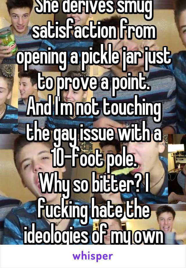 She derives smug satisfaction from opening a pickle jar just to prove a point.
And I'm not touching the gay issue with a 10-foot pole.
Why so bitter? I fucking hate the ideologies of my own generation