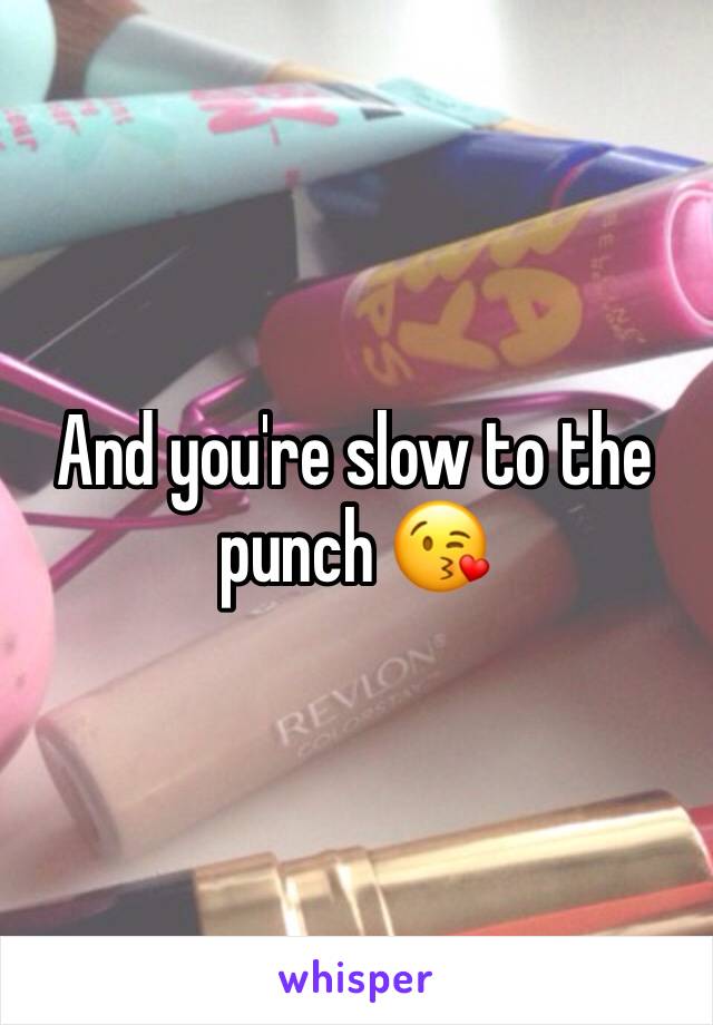 And you're slow to the punch 😘