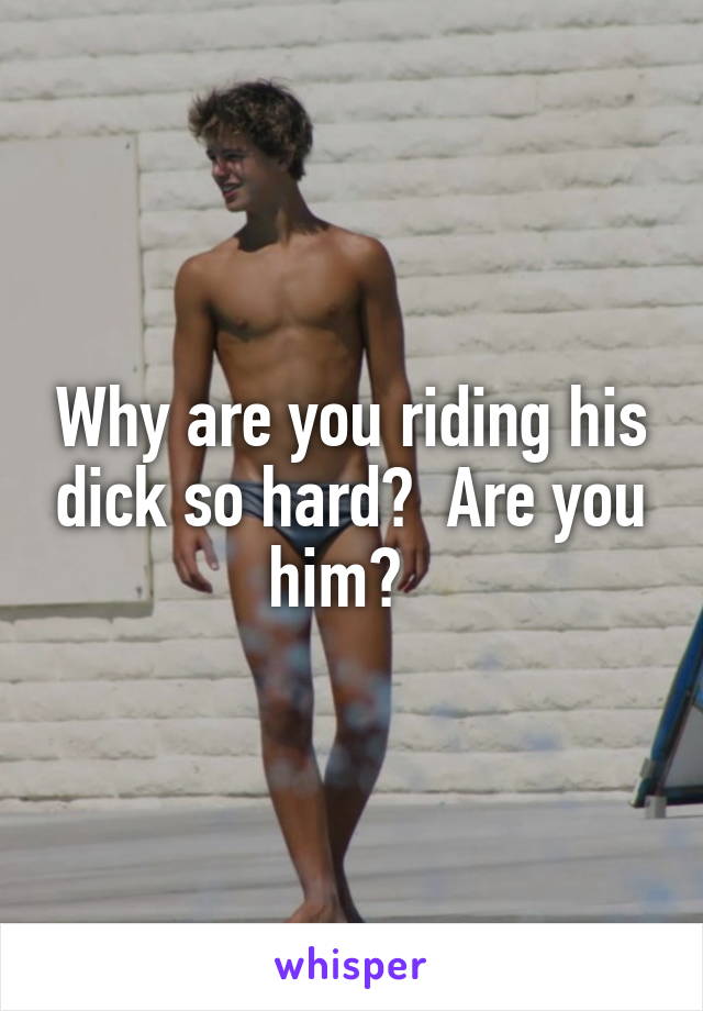 Why are you riding his dick so hard?  Are you him?  