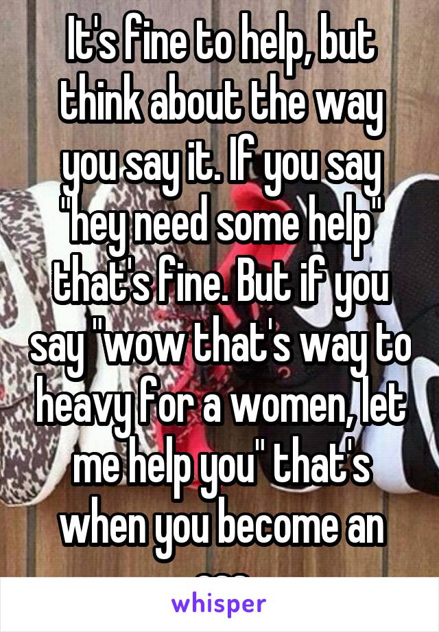 It's fine to help, but think about the way you say it. If you say "hey need some help" that's fine. But if you say "wow that's way to heavy for a women, let me help you" that's when you become an ass