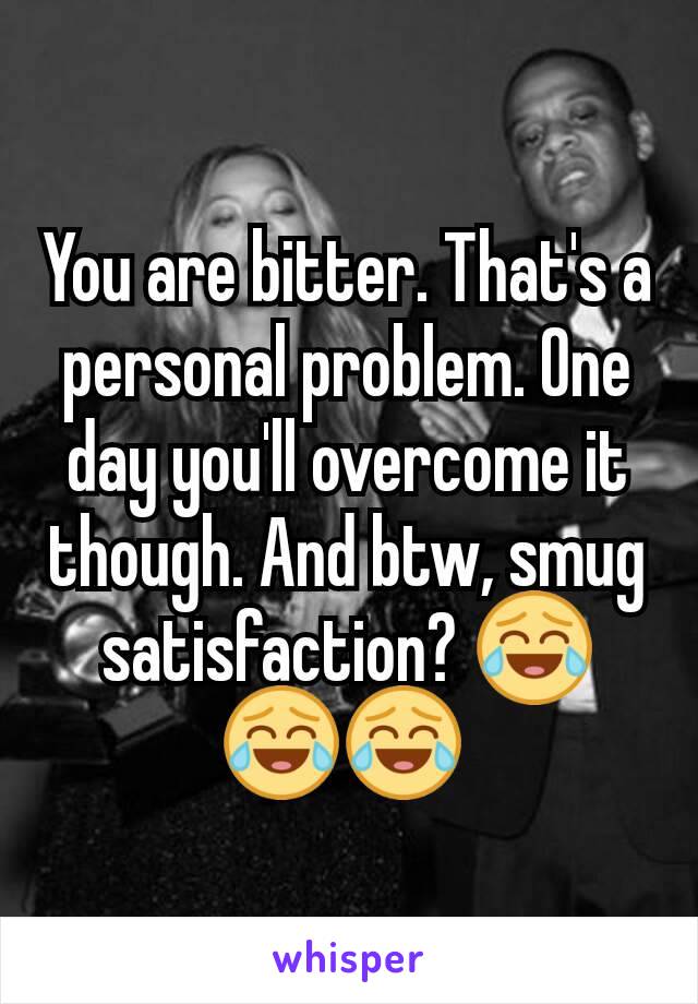 You are bitter. That's a personal problem. One day you'll overcome it though. And btw, smug satisfaction? 😂😂😂 