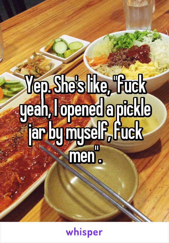 Yep. She's like, "fuck yeah, I opened a pickle jar by myself, fuck men".