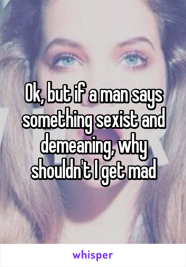 Ok, but if a man says something sexist and demeaning, why shouldn't I get mad