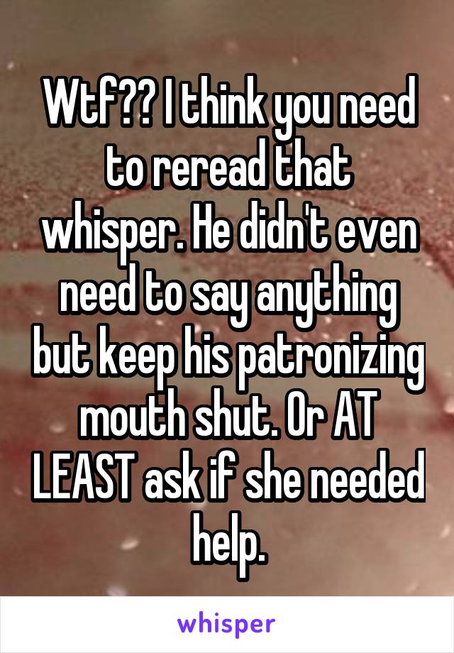 Wtf?? I think you need to reread that whisper. He didn't even need to say anything but keep his patronizing mouth shut. Or AT LEAST ask if she needed help.