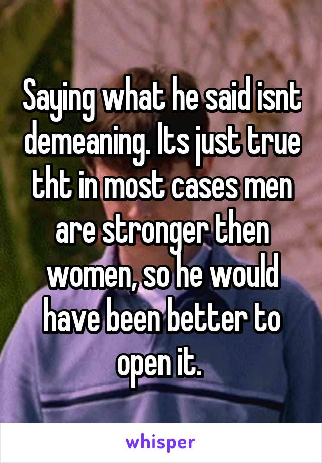 Saying what he said isnt demeaning. Its just true tht in most cases men are stronger then women, so he would have been better to open it. 