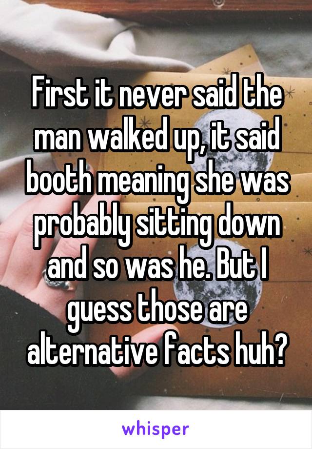 First it never said the man walked up, it said booth meaning she was probably sitting down and so was he. But I guess those are alternative facts huh?