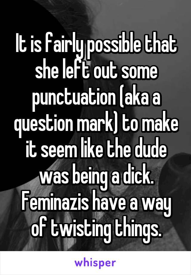 It is fairly possible that she left out some punctuation (aka a question mark) to make it seem like the dude was being a dick. Feminazis have a way of twisting things.