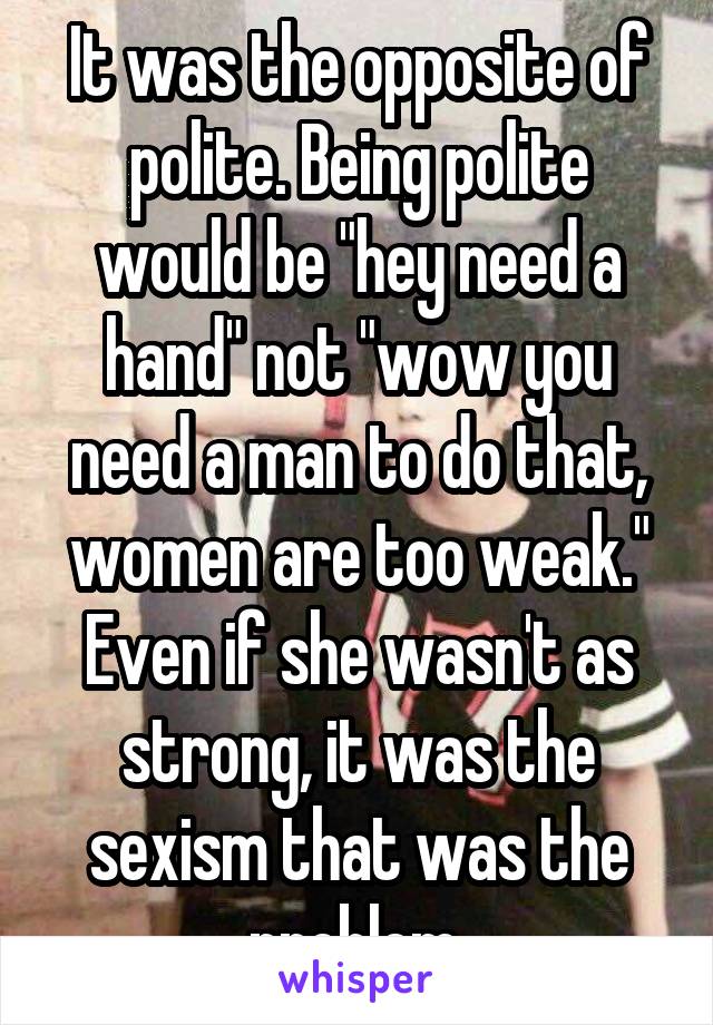 It was the opposite of polite. Being polite would be "hey need a hand" not "wow you need a man to do that, women are too weak." Even if she wasn't as strong, it was the sexism that was the problem 