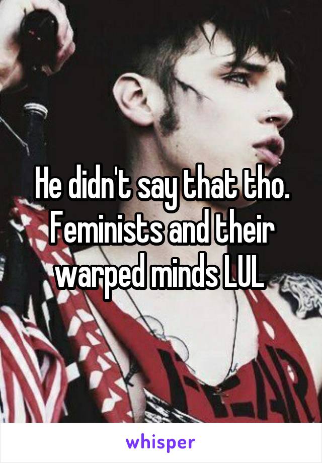 He didn't say that tho. Feminists and their warped minds LUL 