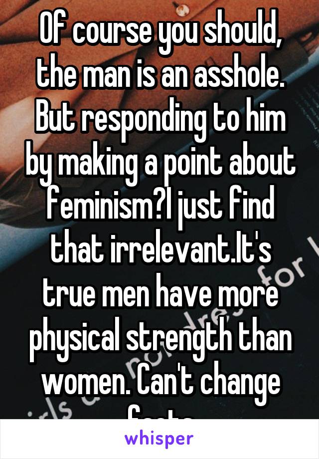 Of course you should, the man is an asshole. But responding to him by making a point about feminism?I just find that irrelevant.It's true men have more physical strength than women. Can't change facts