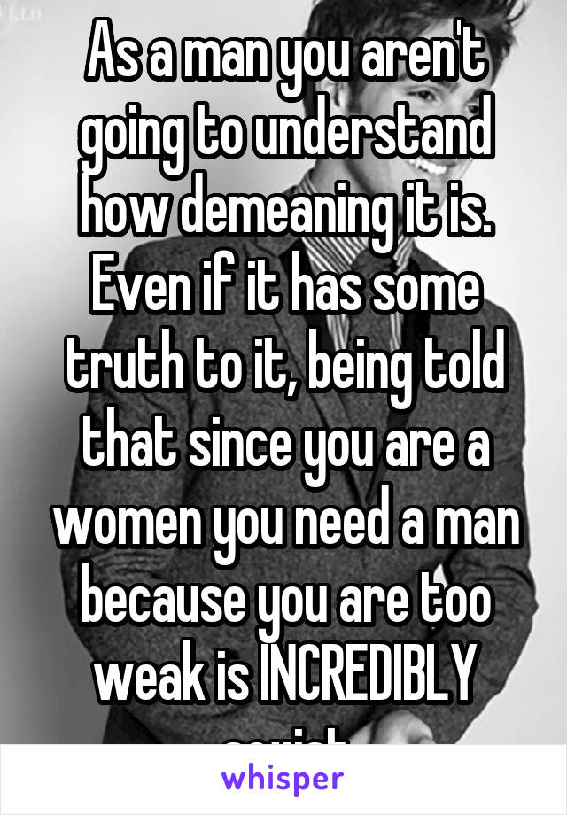 As a man you aren't going to understand how demeaning it is. Even if it has some truth to it, being told that since you are a women you need a man because you are too weak is INCREDIBLY sexist