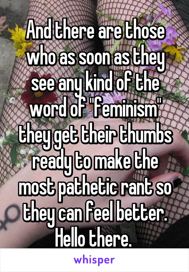 And there are those who as soon as they see any kind of the word of "feminism" they get their thumbs ready to make the most pathetic rant so they can feel better. Hello there. 