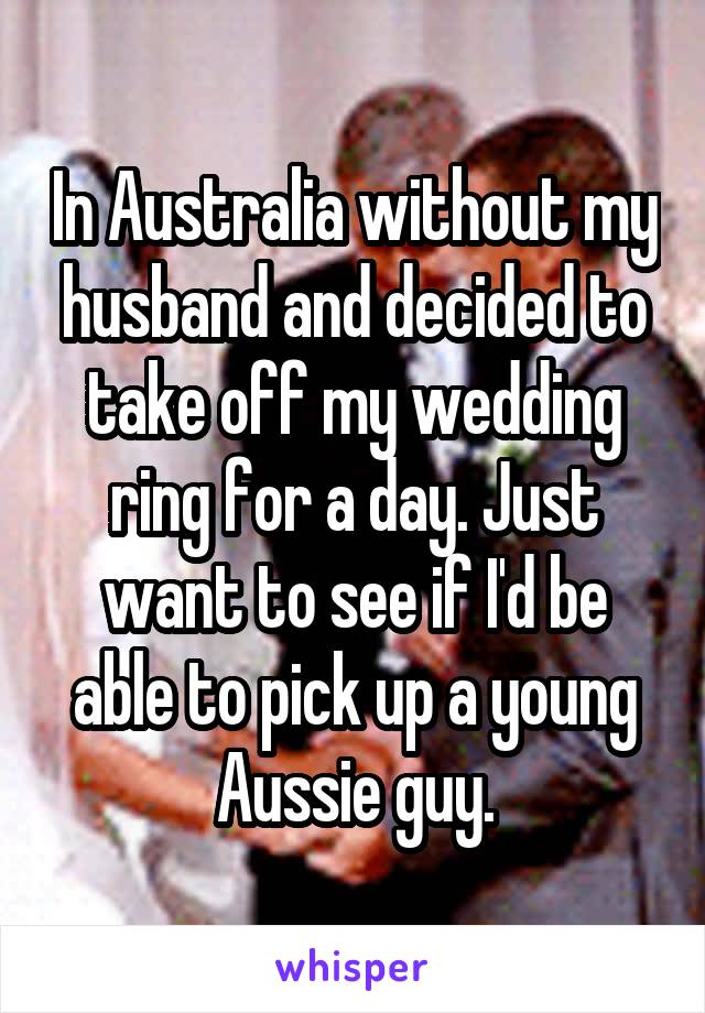 In Australia without my husband and decided to take off my wedding ring for a day. Just want to see if I'd be able to pick up a young Aussie guy.