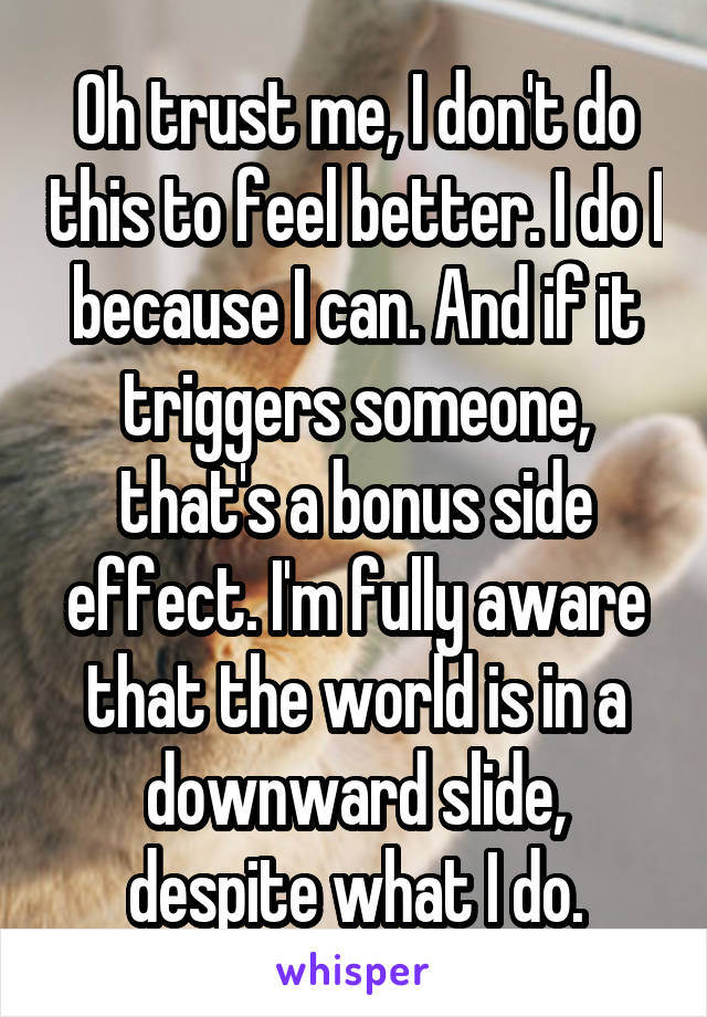 Oh trust me, I don't do this to feel better. I do I because I can. And if it triggers someone, that's a bonus side effect. I'm fully aware that the world is in a downward slide, despite what I do.