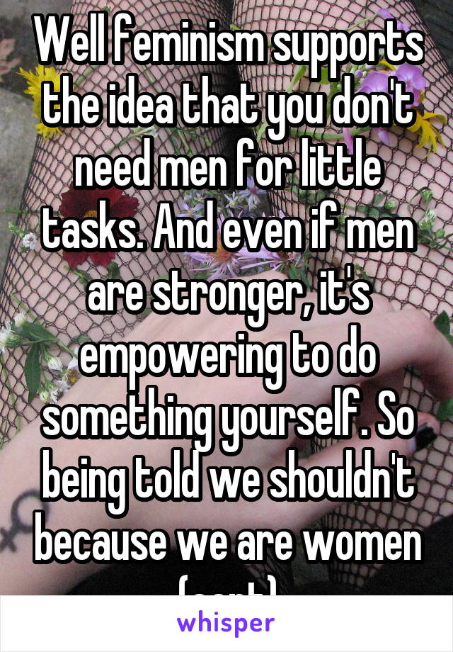 Well feminism supports the idea that you don't need men for little tasks. And even if men are stronger, it's empowering to do something yourself. So being told we shouldn't because we are women (cont)