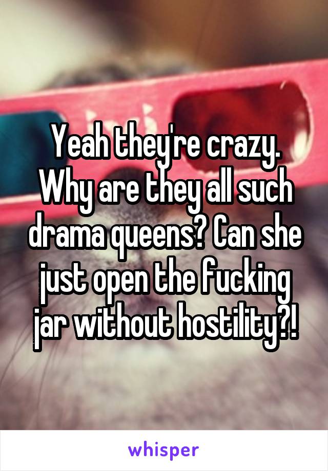 Yeah they're crazy. Why are they all such drama queens? Can she just open the fucking jar without hostility?!