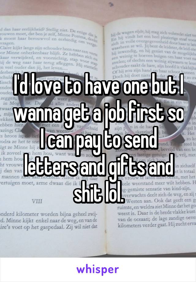 I'd love to have one but I wanna get a job first so I can pay to send letters and gifts and shit lol.