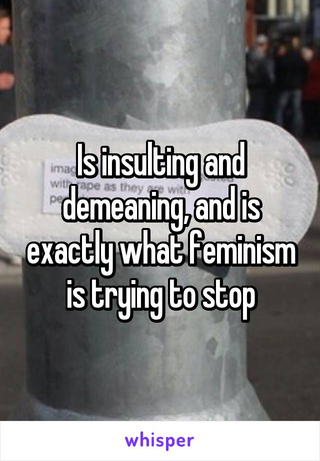 Is insulting and demeaning, and is exactly what feminism is trying to stop