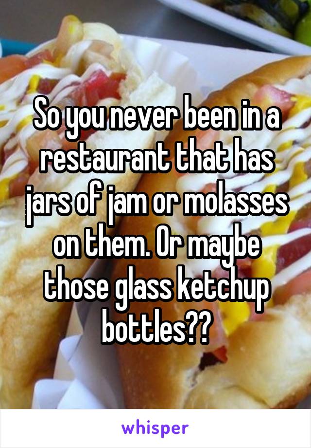 So you never been in a restaurant that has jars of jam or molasses on them. Or maybe those glass ketchup bottles??