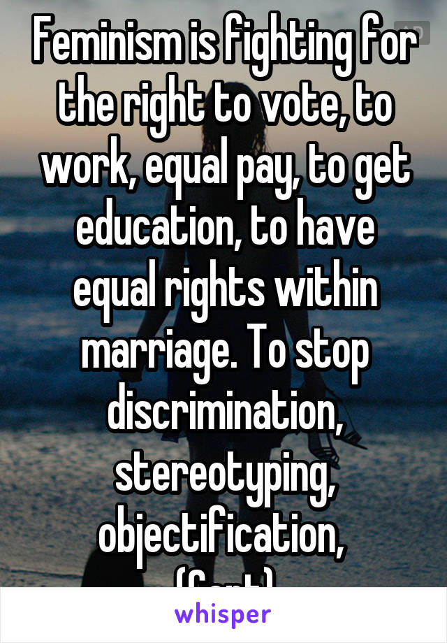 Feminism is fighting for the right to vote, to work, equal pay, to get education, to have equal rights within marriage. To stop discrimination, stereotyping, objectification, 
(Cont)