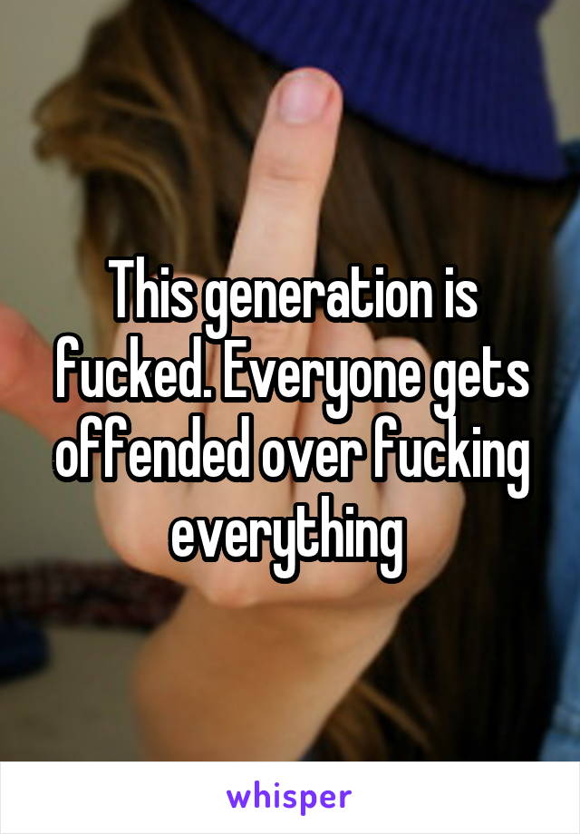 This generation is fucked. Everyone gets offended over fucking everything 