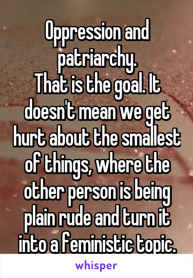 Oppression and patriarchy.
That is the goal. It doesn't mean we get hurt about the smallest of things, where the other person is being plain rude and turn it into a feministic topic.