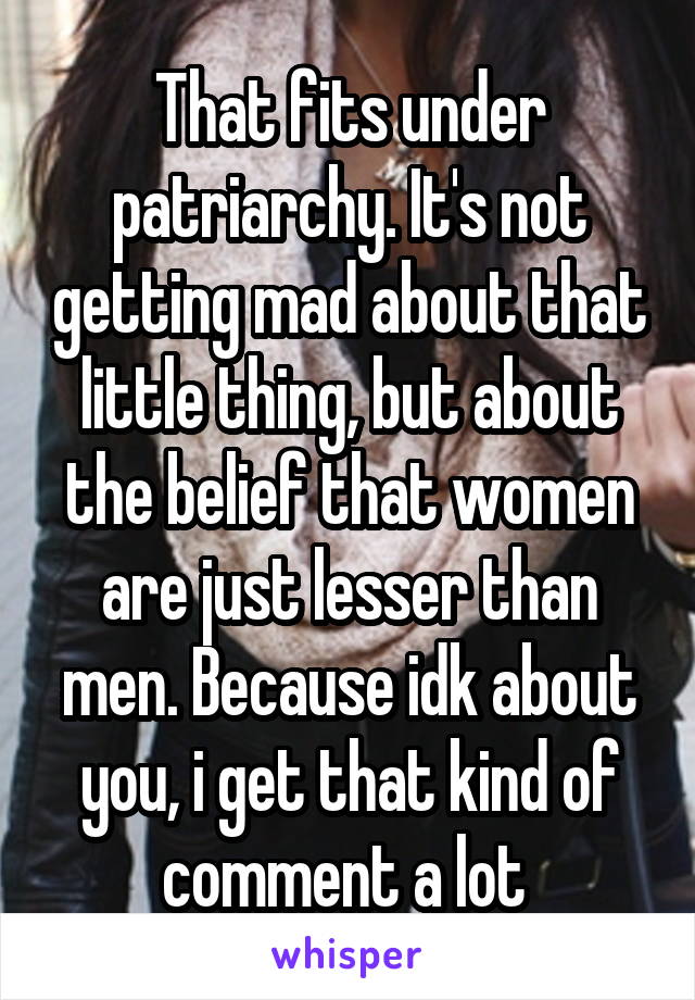 That fits under patriarchy. It's not getting mad about that little thing, but about the belief that women are just lesser than men. Because idk about you, i get that kind of comment a lot 