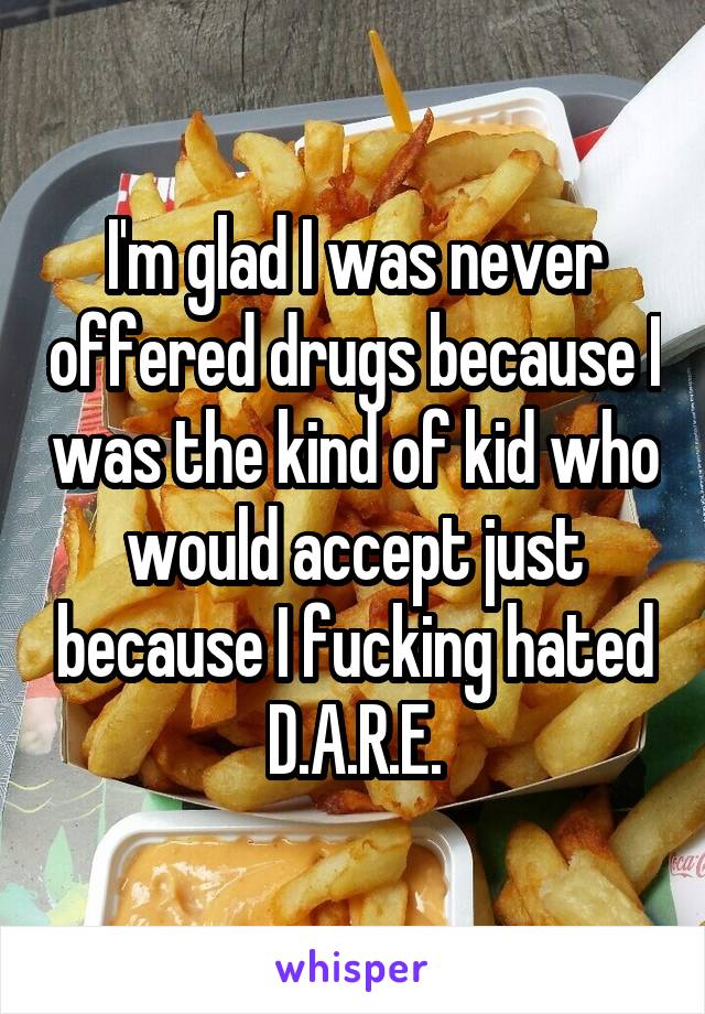 I'm glad I was never offered drugs because I was the kind of kid who would accept just because I fucking hated D.A.R.E.